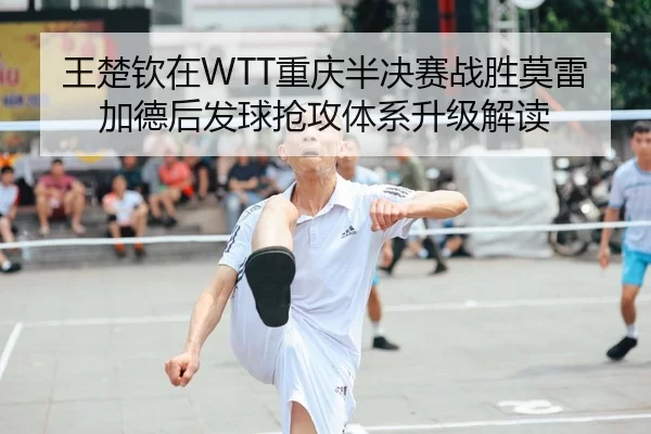 王楚钦在WTT重庆半决赛战胜莫雷加德后发球抢攻体系升级解读