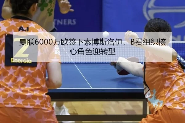 曼联6000万欧签下索博斯洛伊，B费组织核心角色迎转型